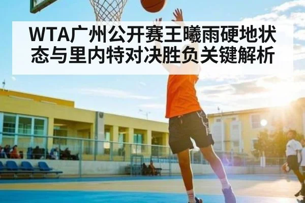 WTA广州公开赛王曦雨硬地状态与里内特对决胜负关键解析
