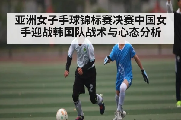 亚洲女子手球锦标赛决赛中国女手迎战韩国队战术与心态分析
